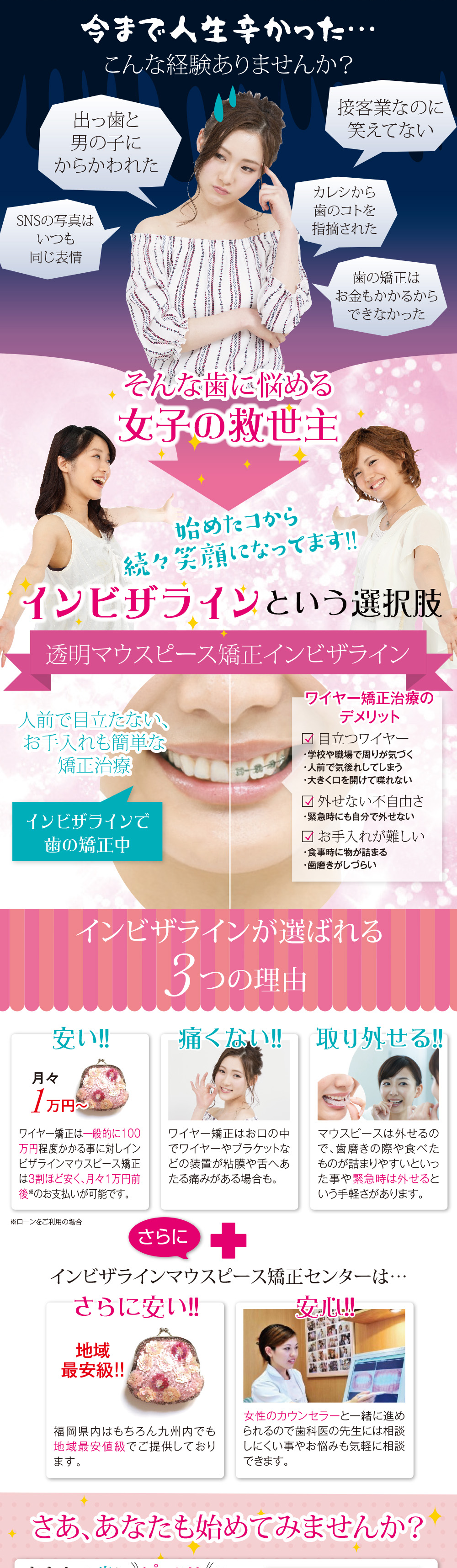今まで人生辛かった…こんな経験ありませんか? 出っ歯と男の子にからかわれた 接客業なのに笑えてない カレシから歯のコトを指摘された SNSの写真はいつも同じ表情 歯の矯正はお金かかるからできなかった そんな歯に悩める女子の救世主 始めたコから続々笑顔になってます!! インビザラインという選択肢 マウスピース矯正インビザライン 人前で目立たない、お手入れも簡単な矯正治療 インビザラインで歯の矯正中 ワイヤー矯正治療のデメリット 目立つワイヤー ・学校や職場で周りが気づく ・人前で気後れしてしまう ・大きく口を開けて喋れない 外せない不自由さ ・緊急時にも自分で外せない お手入れが難しい ・食事中に物がつまる ・歯磨きがしづらい インビザラインが選ばれる3つの理由 安い!!月々1万円~ ワイヤー矯正は一般的に100万程度かかる事に対しインビザラインマウスピース矯正は3割ほど安く、月々1万円前後※のお支払いが可能です。※ローンをご利用の場合 痛くない!!ワイヤー矯正はお口の中でワイヤーやブラケットなどの装置が粘膜や舌へあたる痛みがある場合も。 取り外せる マウスピースは外せるので、歯磨きの際や食べものが詰まりやすいといった事や緊急時は外せるという手軽さがあります。 さらに+ZEROアライナーマウスピース矯正センターは…さらに安い!地域最安級!福岡県内はもちろん九州内でも地域最安値級でご提供しております。女性のカウンセラーと一緒に進められるので歯科医の先生には相談しにくい事やお悩みも気軽に相談できます。さあ、あなたも始めてみませんか?